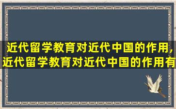 近代留学教育对近代中国的作用,近代留学教育对近代中国的作用有哪些