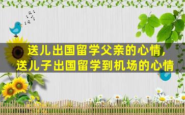 送儿出国留学父亲的心情,送儿子出国留学到机场的心情