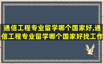 通信工程专业留学哪个国家好,通信工程专业留学哪个国家好找工作