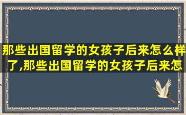 那些出国留学的女孩子后来怎么样了,那些出国留学的女孩子后来怎么样了英文