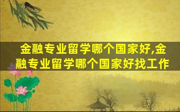 金融专业留学哪个国家好,金融专业留学哪个国家好找工作