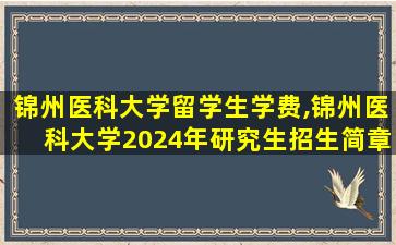 锦州医科大学留学生学费,锦州医科大学2024年研究生招生简章