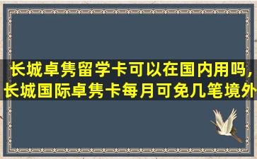 长城卓隽留学卡可以在国内用吗,长城国际卓隽卡每月可免几笔境外atm取款手续费