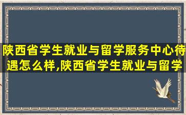 陕西省学生就业与留学服务中心待遇怎么样,陕西省学生就业与留学服务中心事业单位