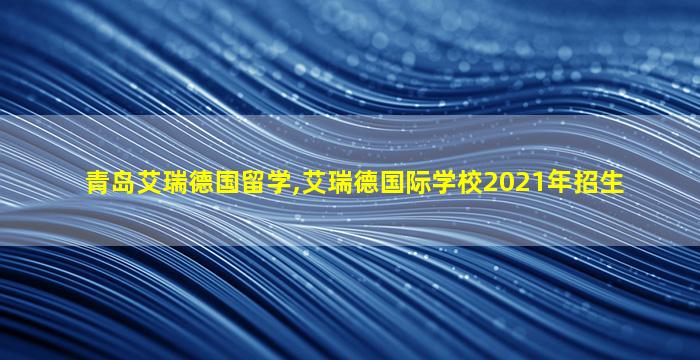 青岛艾瑞德国留学,艾瑞德国际学校2021年招生