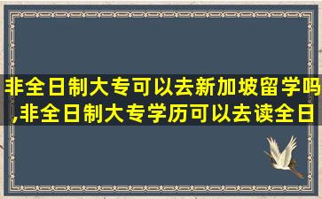 非全日制大专可以去新加坡留学吗,非全日制大专学历可以去读全日制本科吗