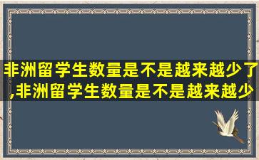 非洲留学生数量是不是越来越少了,非洲留学生数量是不是越来越少了呀