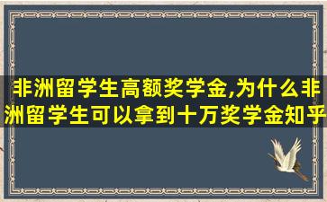 非洲留学生高额奖学金,为什么非洲留学生可以拿到十万奖学金知乎