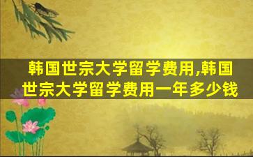 韩国世宗大学留学费用,韩国世宗大学留学费用一年多少钱