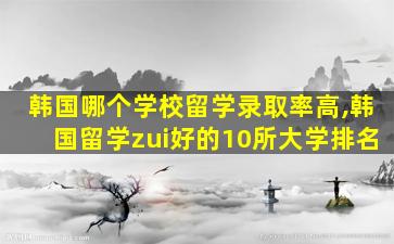 韩国哪个学校留学录取率高,韩国留学zui
好的10所大学排名