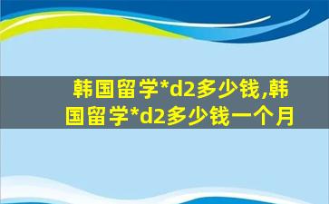 韩国留学*
d2多少钱,韩国留学*
d2多少钱一个月