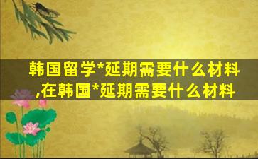 韩国留学*
延期需要什么材料,在韩国*
延期需要什么材料