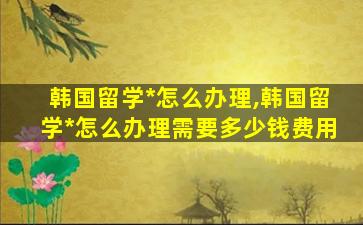 韩国留学*
怎么办理,韩国留学*
怎么办理需要多少钱费用