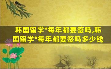 韩国留学*
每年都要签吗,韩国留学*
每年都要签吗多少钱