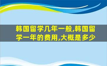 韩国留学几年一般,韩国留学一年的费用,大概是多少