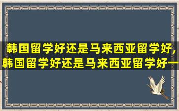 韩国留学好还是马来西亚留学好,韩国留学好还是马来西亚留学好一点