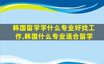 韩国留学学什么专业好找工作,韩国什么专业适合留学