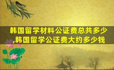 韩国留学材料公证费总共多少,韩国留学公证费大约多少钱