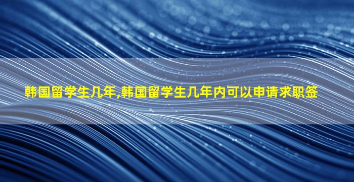 韩国留学生几年,韩国留学生几年内可以申请求职签