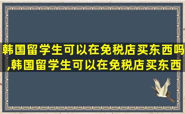 韩国留学生可以在免税店买东西吗,韩国留学生可以在免税店买东西吗现在