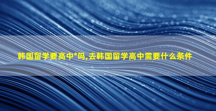 韩国留学要高中*
吗,去韩国留学高中需要什么条件