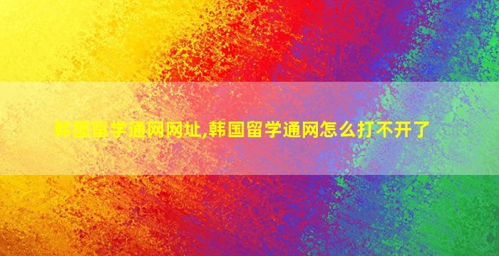 韩国留学通网网址,韩国留学通网怎么打不开了