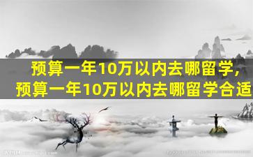 预算一年10万以内去哪留学,预算一年10万以内去哪留学合适