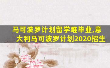 马可波罗计划留学难毕业,意大利马可波罗计划2020招生