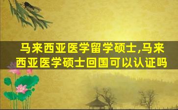 马来西亚医学留学硕士,马来西亚医学硕士回国可以认证吗