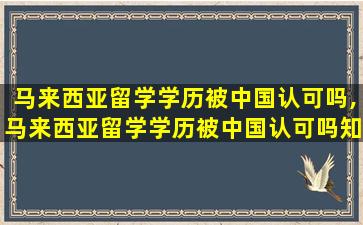 马来西亚留学学历被中国认可吗,马来西亚留学学历被中国认可吗知乎