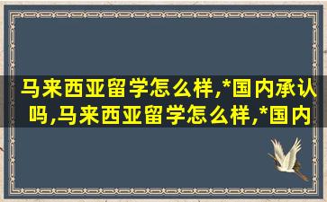 马来西亚留学怎么样,*
国内承认吗,马来西亚留学怎么样,*
国内承认吗现在