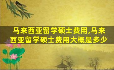 马来西亚留学硕士费用,马来西亚留学硕士费用大概是多少