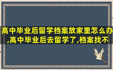 高中毕业后留学档案放家里怎么办,高中毕业后去留学了,档案找不到了怎么办