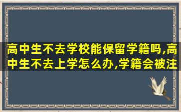 高中生不去学校能保留学籍吗,高中生不去上学怎么办,学籍会被注销吗