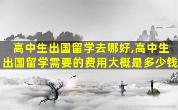 高中生出国留学去哪好,高中生出国留学需要的费用大概是多少钱