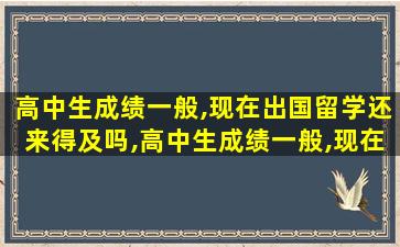 高中生成绩一般,现在出国留学还来得及吗,高中生成绩一般,现在出国留学还来得及吗知乎