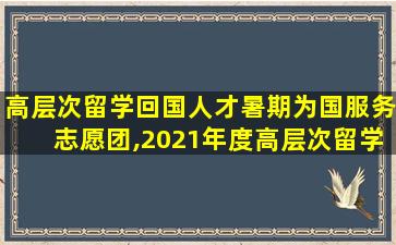 高层次留学回国人才暑期为国服务志愿团,2021年度高层次留学人才回国资助计划