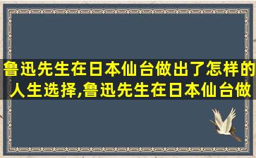 鲁迅先生在日本仙台做出了怎样的人生选择,鲁迅先生在日本仙台做出人生选择