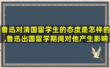 鲁迅对清国留学生的态度是怎样的,鲁迅出国留学期间对他产生影响的两件事