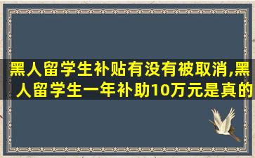 黑人留学生补贴有没有被取消,黑人留学生一年补助10万元是真的吗