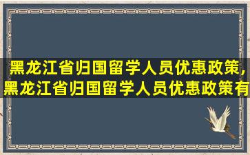 黑龙江省归国留学人员优惠政策,黑龙江省归国留学人员优惠政策有哪些